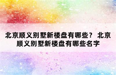 北京顺义别墅新楼盘有哪些？ 北京顺义别墅新楼盘有哪些名字